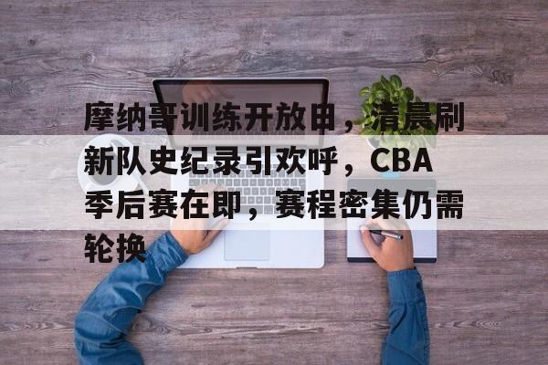 包含摩纳哥训练开放日，清晨刷新队史纪录引欢呼，CBA季后赛在即，赛程密集仍需轮换的词条-9games
